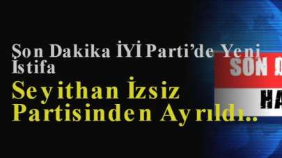 Son Dakika İYİ Parti’de Yeni İstifa: Seyithan İzsiz Partisinden Ayrıldı