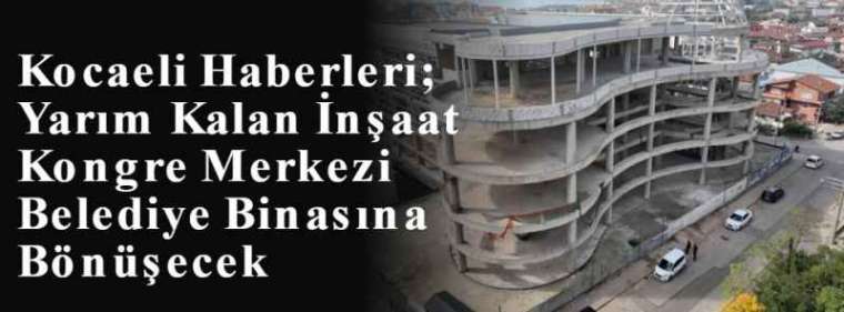 Kocaeli Haberleri; Yarım Kalan İnşaat Kongre Merkezi Belediye Binasına Bönüşecek 3