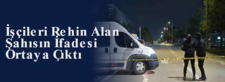 İşçileri Rehin Alan Şahısın İfadesi Ortaya Çıktı 4