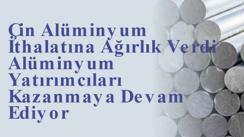 Çin Alüminyum İthalatına Ağırlık Verdi Alüminyum Yatırımcıları Kazanmaya Devam Ediyor