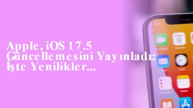 Apple, iOS 17.5 Güncellemesini Yayınladı: İşte Yenilikler