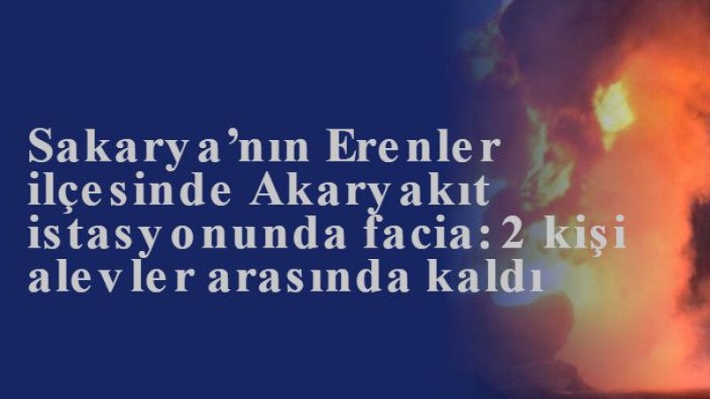 Sakarya’nın Erenler ilçesinde Akaryakıt istasyonunda facia: 2 kişi alevler arasında kaldı