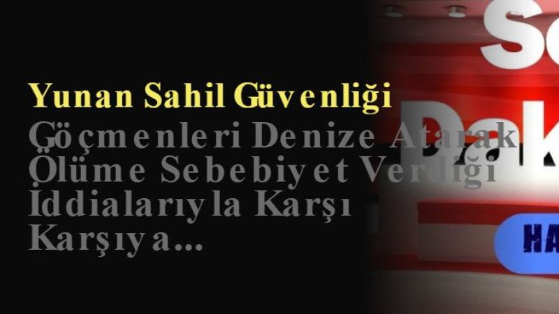 Yunan Sahil Güvenliği Göçmenleri Denize Atarak Ölüme Sebebiyet Verdiği İddialarıyla Karşı Karşıya