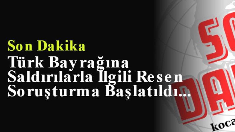 Son Dakika : Türk Bayrağına Saldırılarla İlgili Resen Soruşturma Başlatıldı