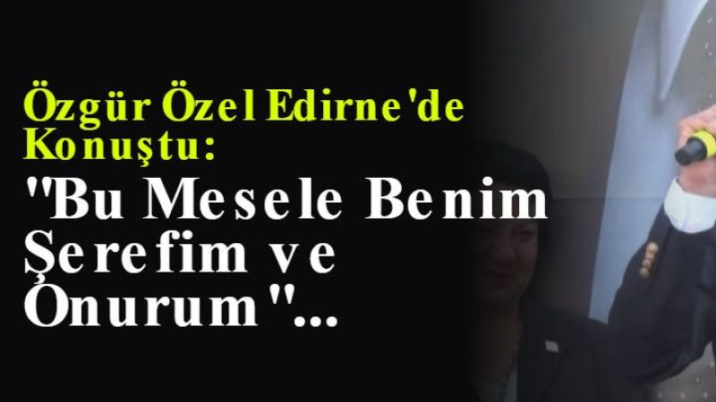 Özgür Özel Edirne'de Konuştu: "Bu Mesele Benim Şerefim ve Onurum"